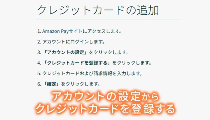 クレジットカードの追加
1.Amazon Payサイトにアクセスすます。
2.アカウントにログインします。
3.「アカウントの設定」をクリックします。
4.「クレジットカードを登録する」をクリックします。
5.クレジットカード及び請求書情報を入力します。
6.「確定」をクリックします。